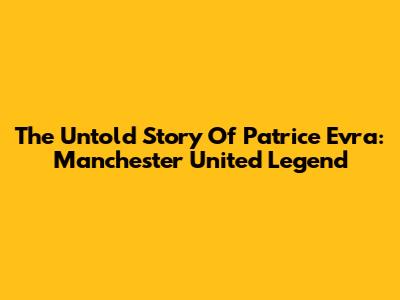 **The Untold Story Of Patrice Evra: Manchester United Legend**