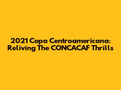 2021 Copa Centroamericana: Reliving The CONCACAF Thrills
