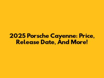 2025 Porsche Cayenne: Price, Release Date, And More!