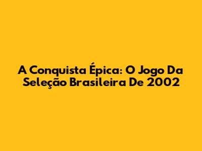 A Conquista Épica: O Jogo Da Seleção Brasileira De 2002