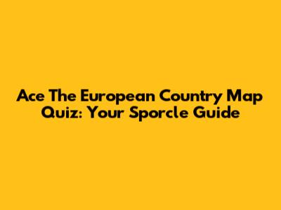 Ace The European Country Map Quiz: Your Sporcle Guide