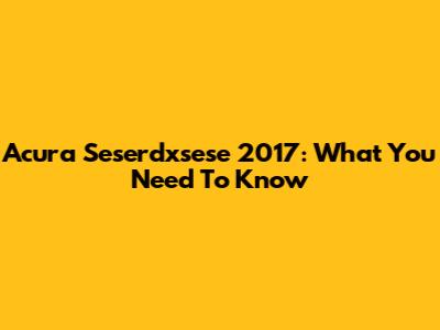 Acura Seserdxsese 2017: What You Need To Know