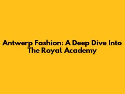 Antwerp Fashion: A Deep Dive Into The Royal Academy
