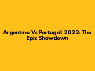 Argentina Vs Portugal 2022: The Epic Showdown