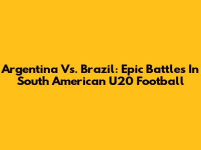 Argentina Vs. Brazil: Epic Battles In South American U20 Football