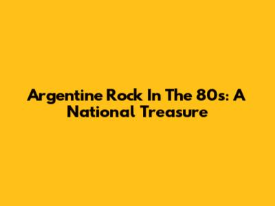 Argentine Rock In The 80s: A National Treasure