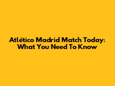 Atlético Madrid Match Today: What You Need To Know