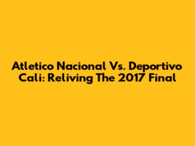 Atletico Nacional Vs. Deportivo Cali: Reliving The 2017 Final