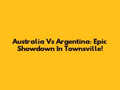 Australia Vs Argentina: Epic Showdown In Townsville!