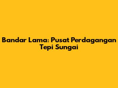 Bandar Lama: Pusat Perdagangan Tepi Sungai