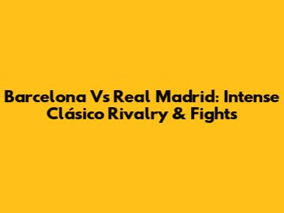Barcelona Vs Real Madrid: Intense Clásico Rivalry & Fights
