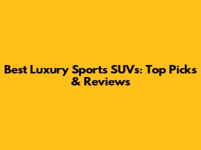 Best Luxury Sports SUVs: Top Picks & Reviews