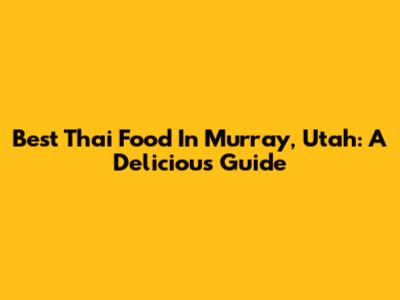 Best Thai Food In Murray, Utah: A Delicious Guide