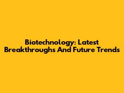 Biotechnology: Latest Breakthroughs And Future Trends