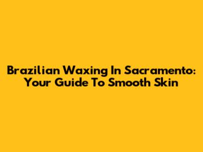 Brazilian Waxing In Sacramento: Your Guide To Smooth Skin