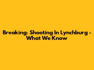 Breaking: Shooting In Lynchburg - What We Know