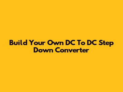 Build Your Own DC To DC Step Down Converter