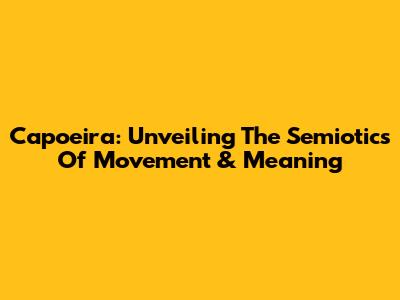 Capoeira: Unveiling The Semiotics Of Movement & Meaning