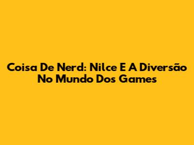 Coisa De Nerd: Nilce E A Diversão No Mundo Dos Games
