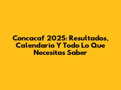 Concacaf 2025: Resultados, Calendario Y Todo Lo Que Necesitas Saber