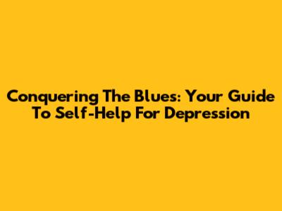 Conquering The Blues: Your Guide To Self-Help For Depression