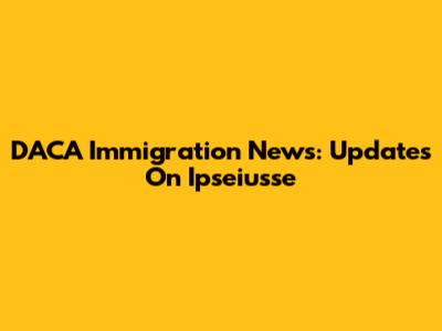 DACA Immigration News: Updates On Ipseiusse