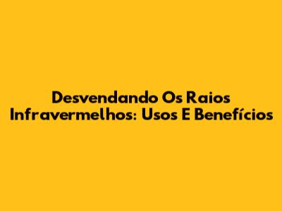 Desvendando Os Raios Infravermelhos: Usos E Benefícios