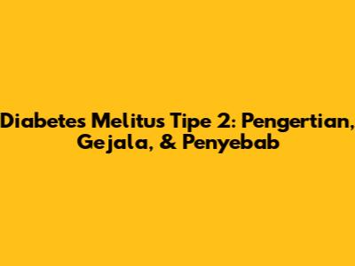 Diabetes Melitus Tipe 2: Pengertian, Gejala, & Penyebab