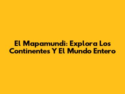 El Mapamundi: Explora Los Continentes Y El Mundo Entero