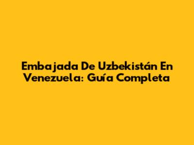 Embajada De Uzbekistán En Venezuela: Guía Completa