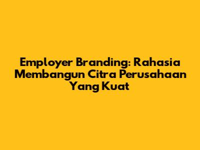 Employer Branding: Rahasia Membangun Citra Perusahaan Yang Kuat