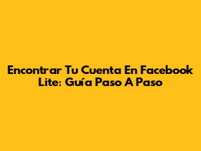 Encontrar Tu Cuenta En Facebook Lite: Guía Paso A Paso