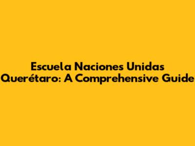 Escuela Naciones Unidas Querétaro: A Comprehensive Guide