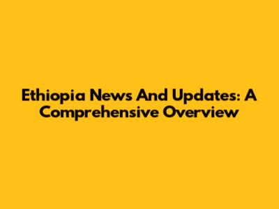 Ethiopia News And Updates: A Comprehensive Overview