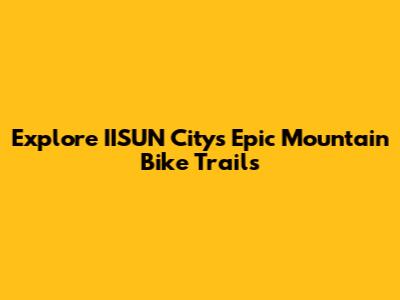 Explore IISUN City's Epic Mountain Bike Trails