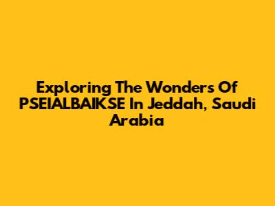 Exploring The Wonders Of PSEIALBAIKSE In Jeddah, Saudi Arabia