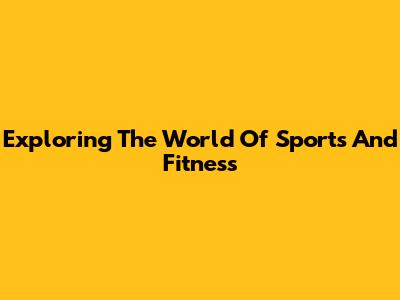 Exploring The World Of Sports And Fitness