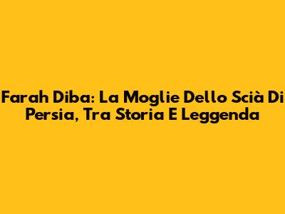 Farah Diba: La Moglie Dello Scià Di Persia, Tra Storia E Leggenda