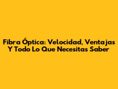 Fibra Óptica: Velocidad, Ventajas Y Todo Lo Que Necesitas Saber