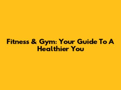 Fitness & Gym: Your Guide To A Healthier You