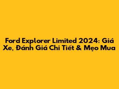 Ford Explorer Limited 2024: Giá Xe, Đánh Giá Chi Tiết & Mẹo Mua