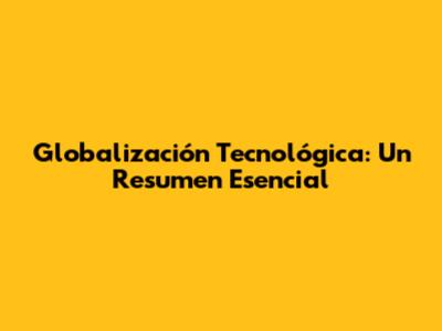 Globalización Tecnológica: Un Resumen Esencial