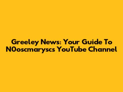 Greeley News: Your Guide To N0oscmarysc's YouTube Channel