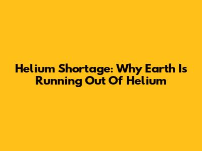 Helium Shortage: Why Earth Is Running Out Of Helium