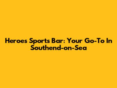 Heroes Sports Bar: Your Go-To In Southend-on-Sea