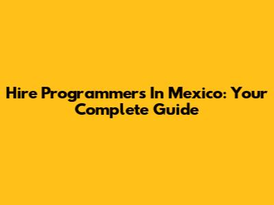Hire Programmers In Mexico: Your Complete Guide