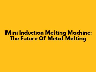IMini Induction Melting Machine: The Future Of Metal Melting