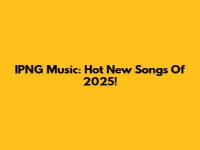 IPNG Music: Hot New Songs Of 2025!
