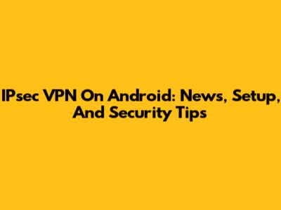 IPsec VPN On Android: News, Setup, And Security Tips