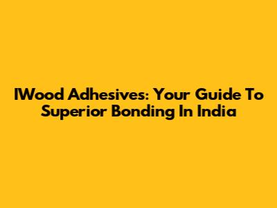 IWood Adhesives: Your Guide To Superior Bonding In India